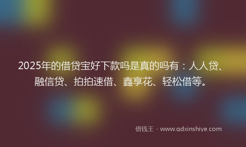 2025年的借贷宝好下款吗是真的吗有：人人贷、融信贷、拍拍速借、鑫享花、轻松借等。