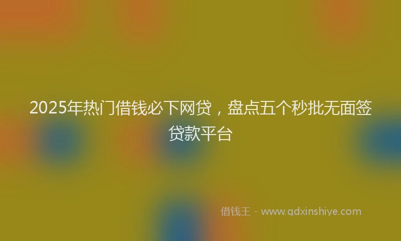 2025年热门借钱必下网贷，盘点五个秒批无面签贷款平台