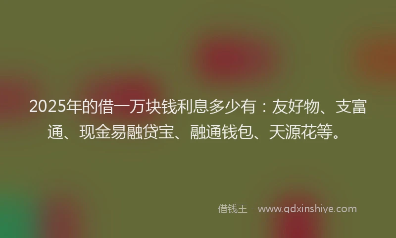 2025年的借一万块钱利息多少有：友好物、支富通、现金易融贷宝、融通钱包、天源花等。