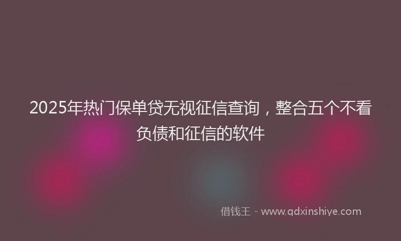 2025年热门保单贷无视征信查询，整合五个不看负债和征信的软件