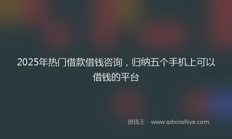 2025年热门借款借钱咨询，归纳五个手机上可以借钱的平台