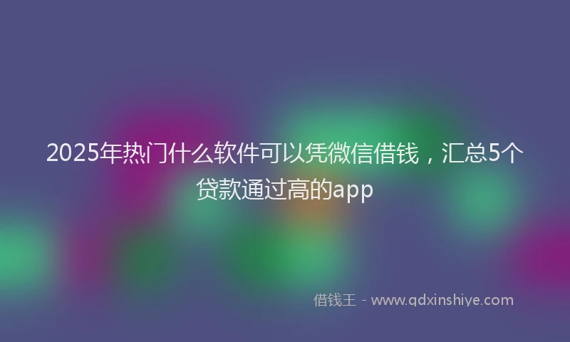 2025年热门什么软件可以凭微信借钱，汇总5个贷款通过高的app