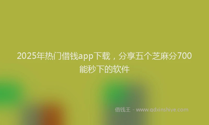 2025年热门借钱app下载，分享五个芝麻分700能秒下的软件