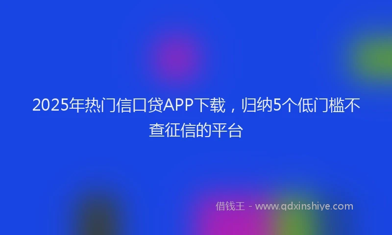 2025年热门信口贷APP下载，归纳5个低门槛不查征信的平台