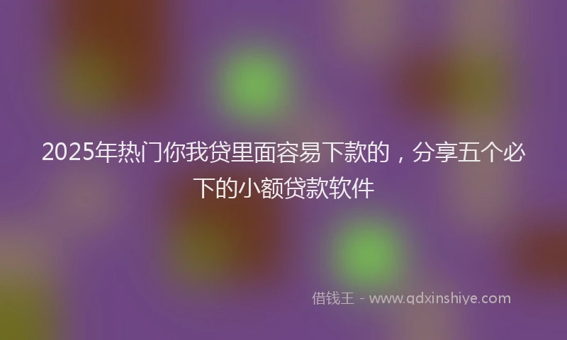 2025年热门你我贷里面容易下款的，分享五个必下的小额贷款软件