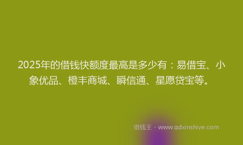 2025年的借钱快额度最高是多少有：易借宝、小象优品、橙丰商城、瞬信通、星愿贷宝等。