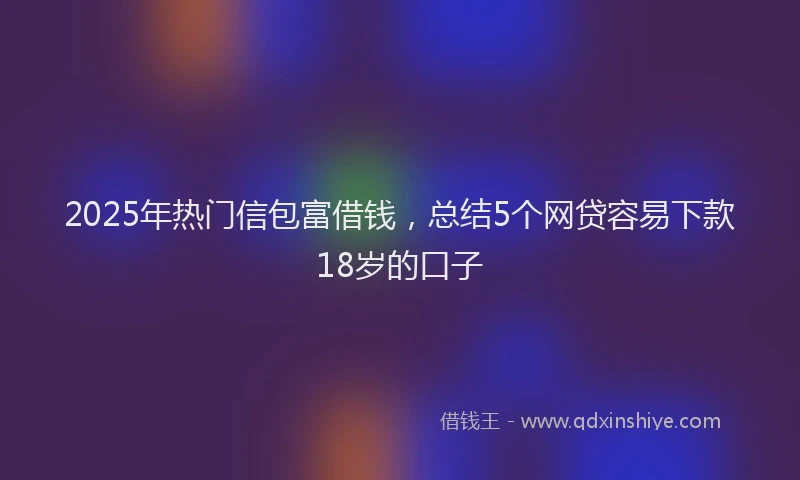 2025年热门信包富借钱，总结5个网贷容易下款18岁的口子