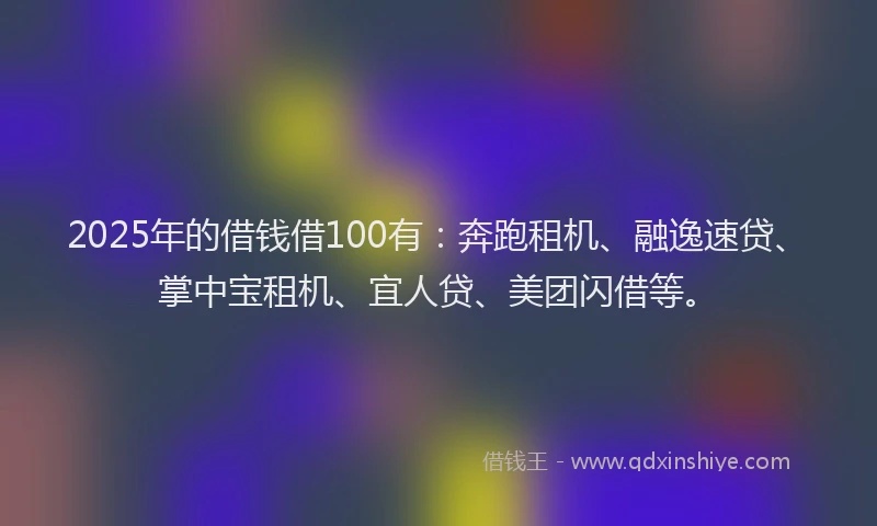 2025年的借钱借100有：奔跑租机、融逸速贷、掌中宝租机、宜人贷、美团闪借等。