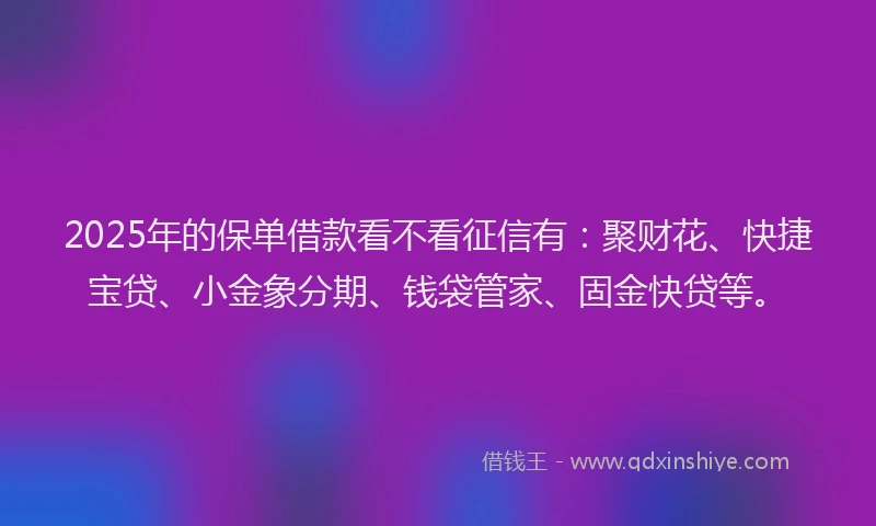 2025年的保单借款看不看征信有：聚财花、快捷宝贷、小金象分期、钱袋管家、固金快贷等。
