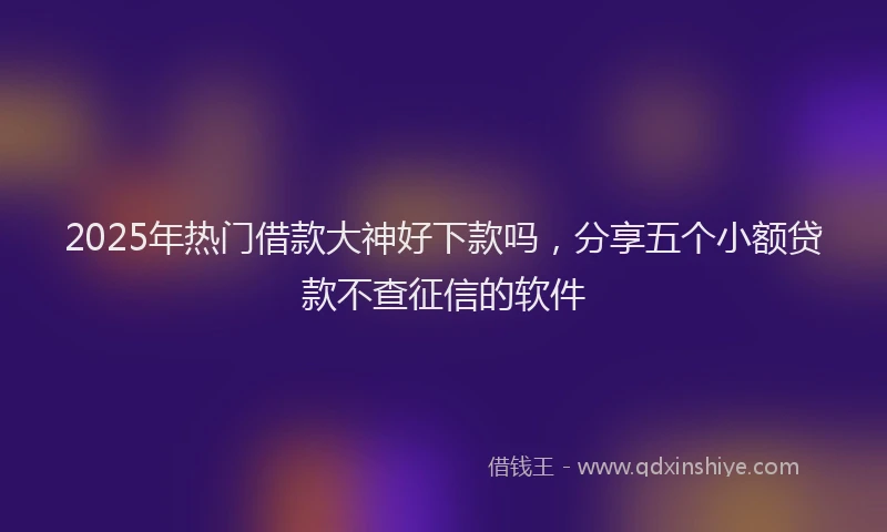 2025年热门借款大神好下款吗，分享五个小额贷款不查征信的软件