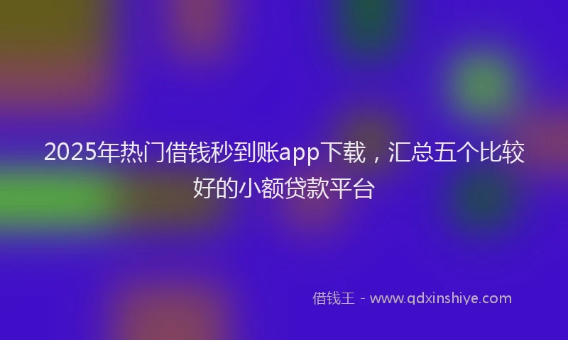2025年热门借钱秒到账app下载，汇总五个比较好的小额贷款平台