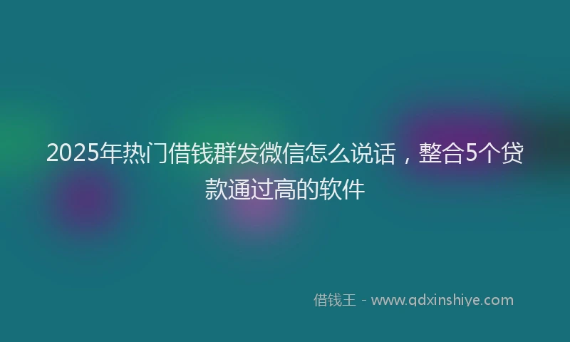 2025年热门借钱群发微信怎么说话，整合5个贷款通过高的软件
