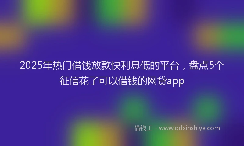 2025年热门借钱放款快利息低的平台，盘点5个征信花了可以借钱的网贷app