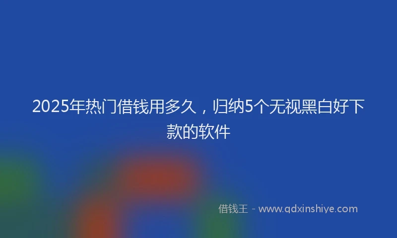 2025年热门借钱用多久，归纳5个无视黑白好下款的软件