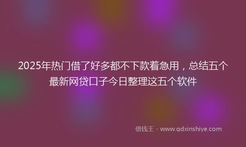 2025年热门借了好多都不下款着急用，总结五个最新网贷口子今日整理这五个软件