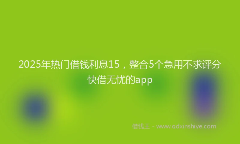 2025年热门借钱利息15，整合5个急用不求评分快借无忧的app