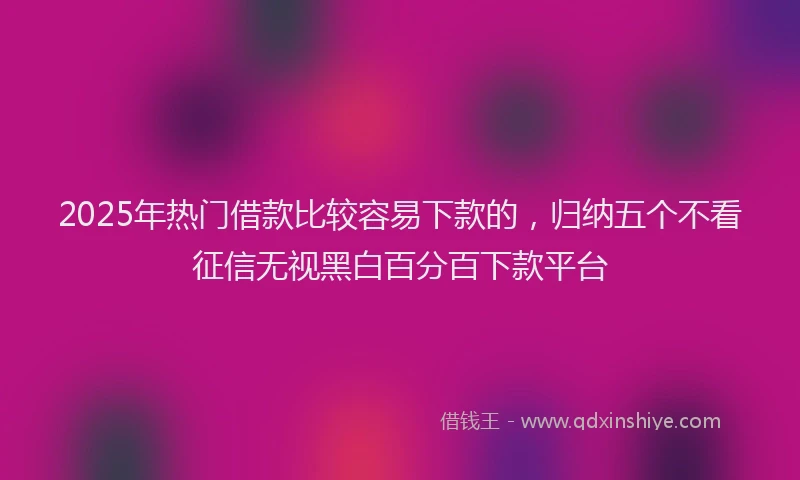 2025年热门借款比较容易下款的，归纳五个不看征信无视黑白百分百下款平台