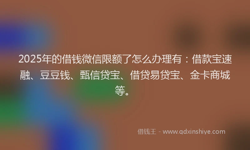 2025年的借钱微信限额了怎么办理有：借款宝速融、豆豆钱、甄信贷宝、借贷易贷宝、金卡商城等。