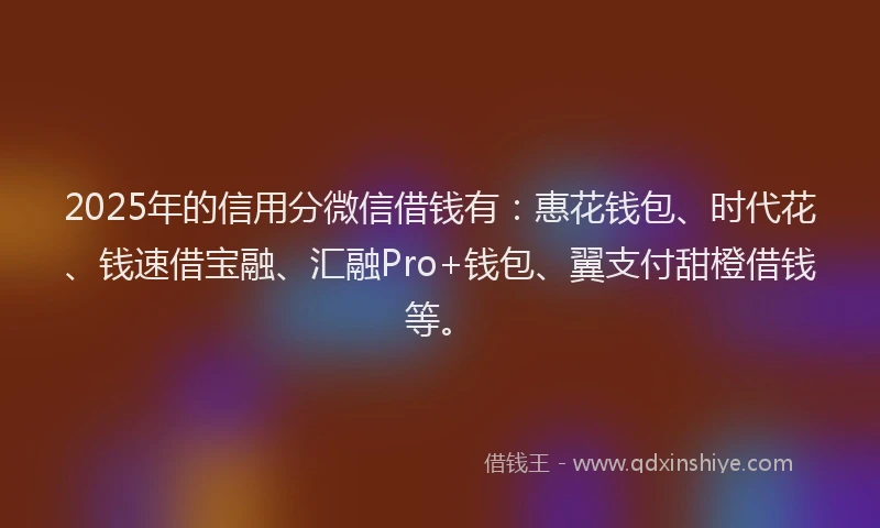 2025年的信用分微信借钱有：惠花钱包、时代花、钱速借宝融、汇融Pro+钱包、翼支付甜橙借钱等。