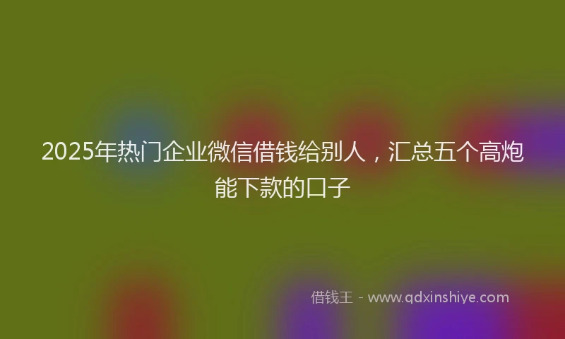 2025年热门企业微信借钱给别人，汇总五个高炮能下款的口子