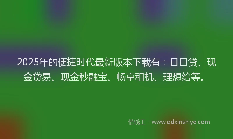 2025年的便捷时代最新版本下载有：日日贷、现金贷易、现金秒融宝、畅享租机、理想给等。