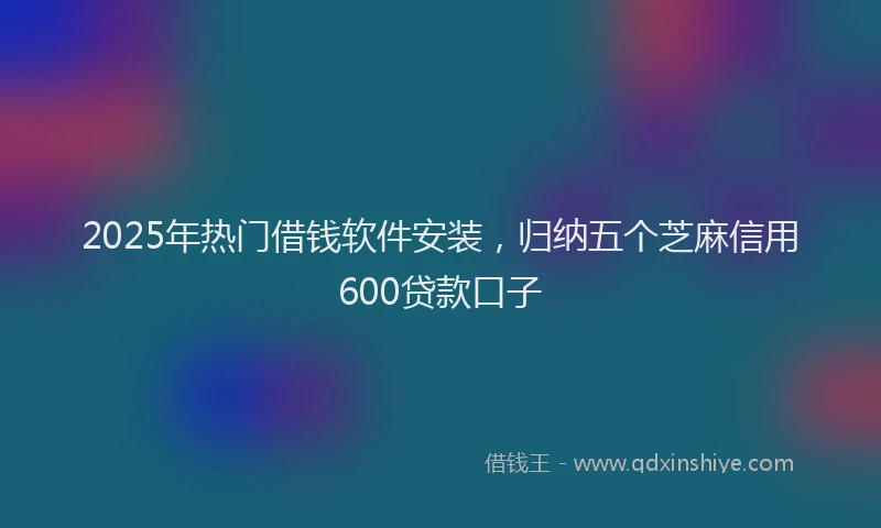 2025年热门借钱软件安装，归纳五个芝麻信用600贷款口子