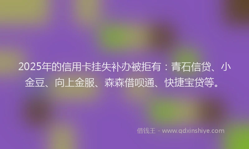 2025年的信用卡挂失补办被拒有：青石信贷、小金豆、向上金服、森森借呗通、快捷宝贷等。