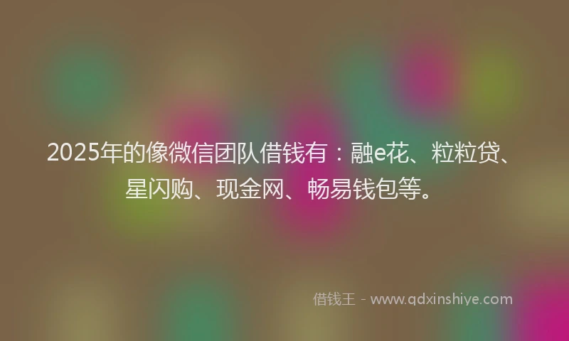 2025年的像微信团队借钱有：融e花、粒粒贷、星闪购、现金网、畅易钱包等。