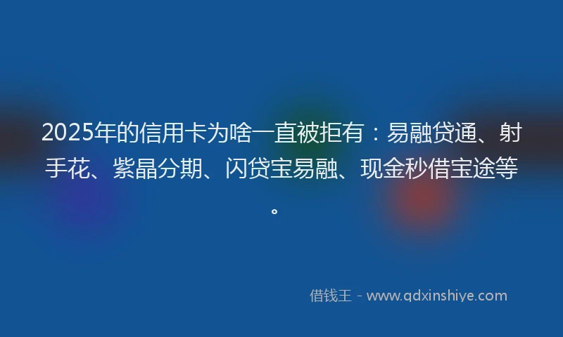 2025年的信用卡为啥一直被拒有：易融贷通、射手花、紫晶分期、闪贷宝易融、现金秒借宝途等。