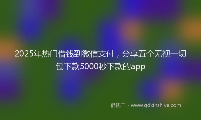 2025年热门借钱到微信支付，分享五个无视一切包下款5000秒下款的app