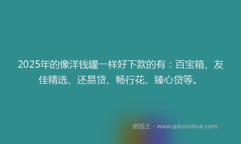 2025年的像洋钱罐一样好下款的有：百宝箱、友佳精选、还易贷、畅行花、臻心贷等。