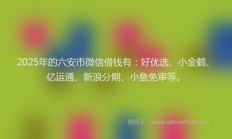 2025年的六安市微信借钱有：好优选、小金鹤、亿运通、新浪分期、小鱼免审等。