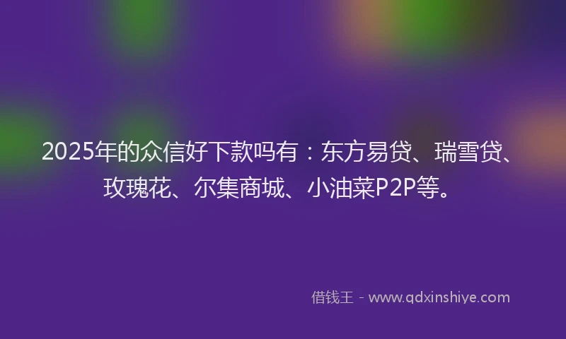 2025年的众信好下款吗有：东方易贷、瑞雪贷、玫瑰花、尔集商城、小油菜P2P等。