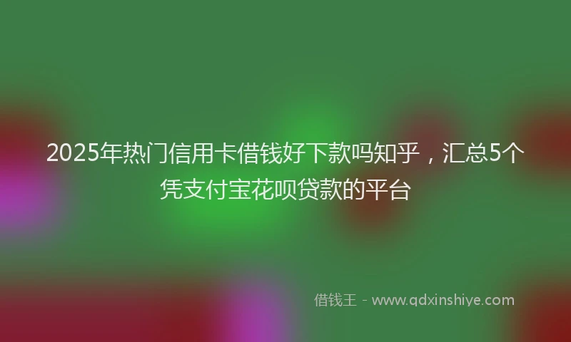 2025年热门信用卡借钱好下款吗知乎，汇总5个凭支付宝花呗贷款的平台