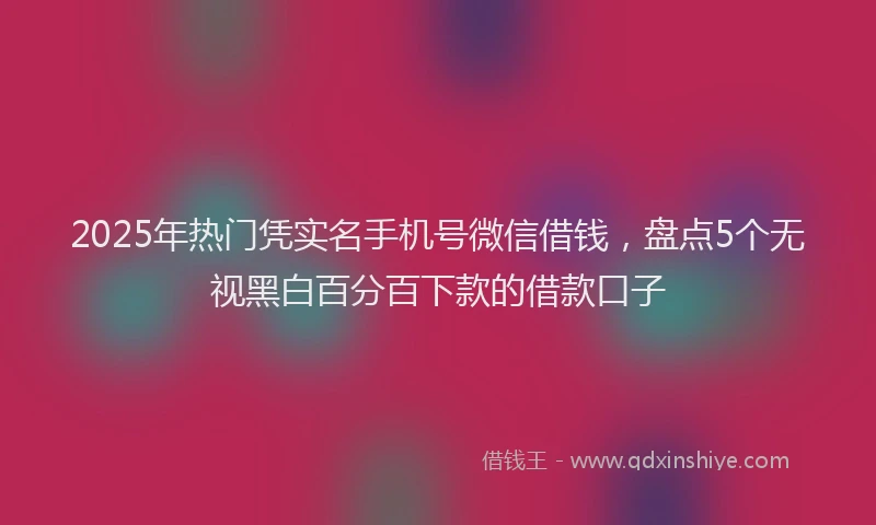2025年热门凭实名手机号微信借钱，盘点5个无视黑白百分百下款的借款口子