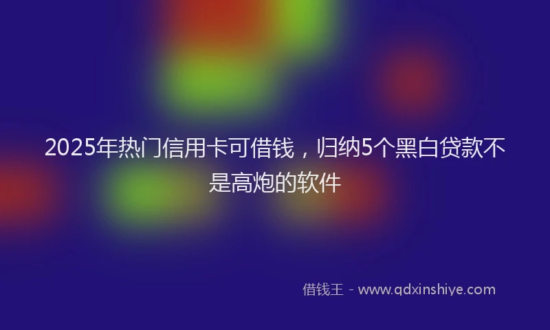 2025年热门信用卡可借钱，归纳5个黑白贷款不是高炮的软件