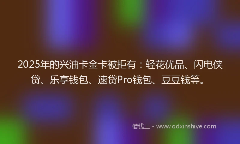 2025年的兴油卡金卡被拒有：轻花优品、闪电侠贷、乐享钱包、速贷Pro钱包、豆豆钱等。