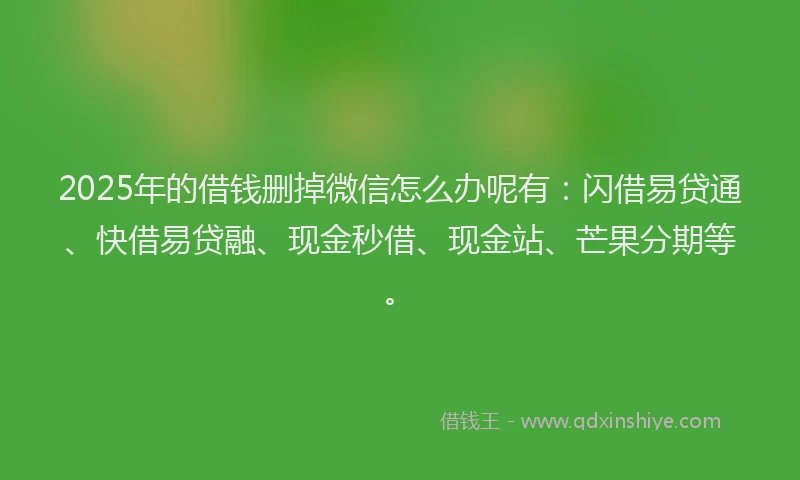 2025年的借钱删掉微信怎么办呢有：闪借易贷通、快借易贷融、现金秒借、现金站、芒果分期等。