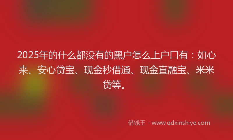 2025年的什么都没有的黑户怎么上户口有：如心来、安心贷宝、现金秒借通、现金直融宝、米米贷等。