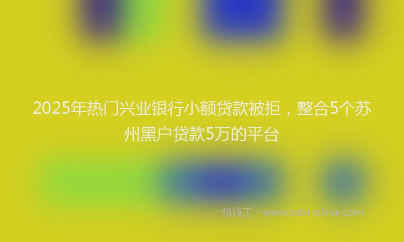 2025年热门兴业银行小额贷款被拒，整合5个苏州黑户贷款5万的平台
