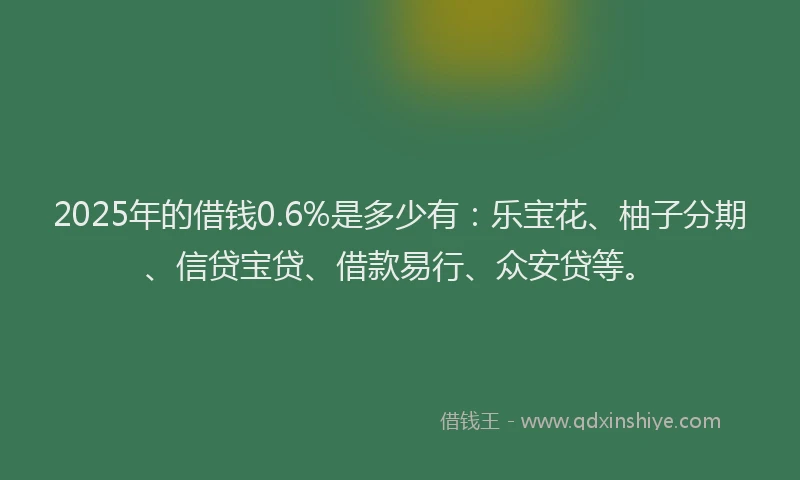 2025年的借钱0.6%是多少有：乐宝花、柚子分期、信贷宝贷、借款易行、众安贷等。
