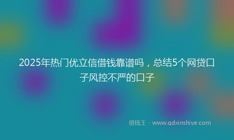 2025年热门优立信借钱靠谱吗，总结5个网贷口子风控不严的口子
