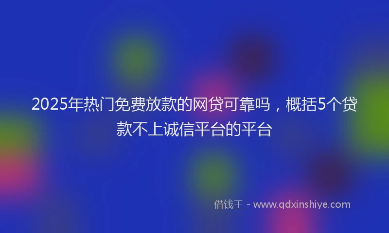 2025年热门免费放款的网贷可靠吗，概括5个贷款不上诚信平台的平台