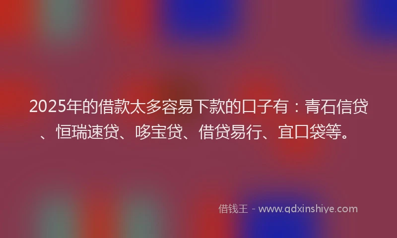 2025年的借款太多容易下款的口子有：青石信贷、恒瑞速贷、哆宝贷、借贷易行、宜口袋等。