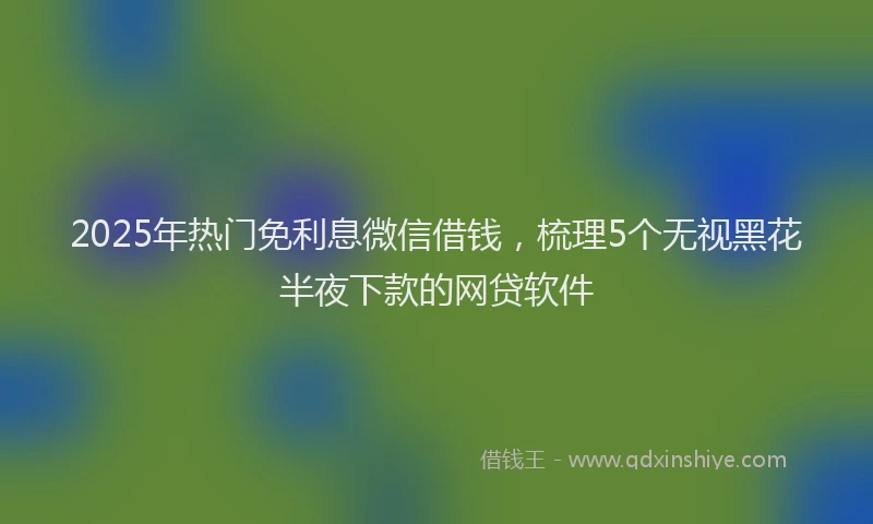 2025年热门免利息微信借钱，梳理5个无视黑花半夜下款的网贷软件