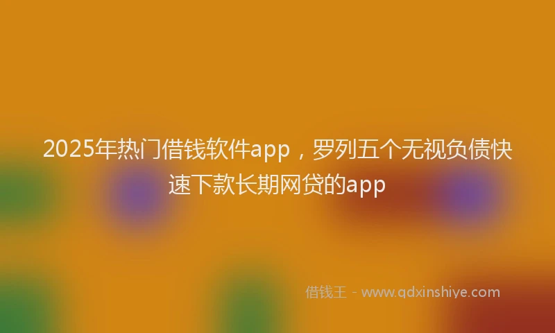 2025年热门借钱软件app，罗列五个无视负债快速下款长期网贷的app
