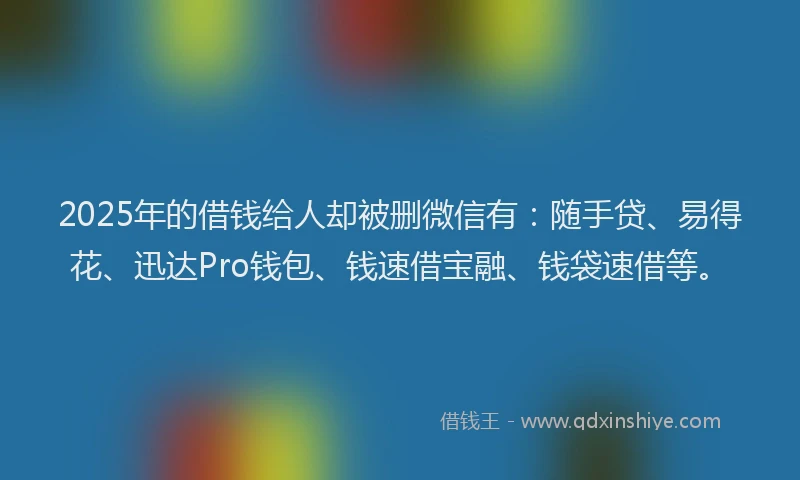 2025年的借钱给人却被删微信有：随手贷、易得花、迅达Pro钱包、钱速借宝融、钱袋速借等。