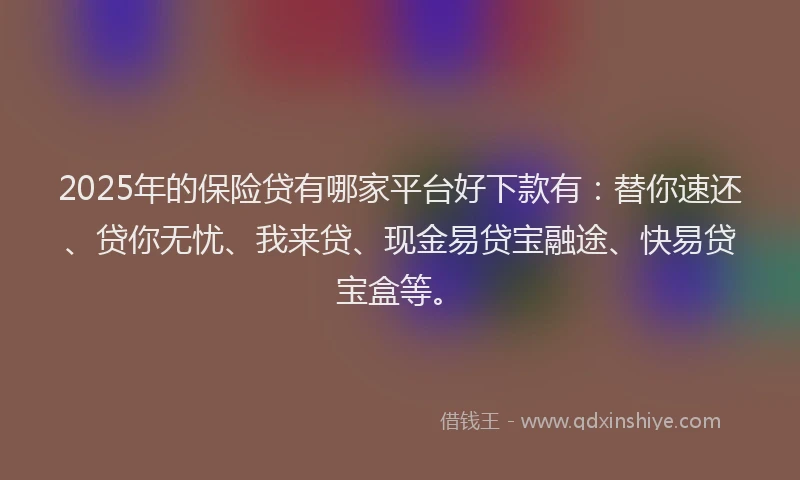 2025年的保险贷有哪家平台好下款有：替你速还、贷你无忧、我来贷、现金易贷宝融途、快易贷宝盒等。