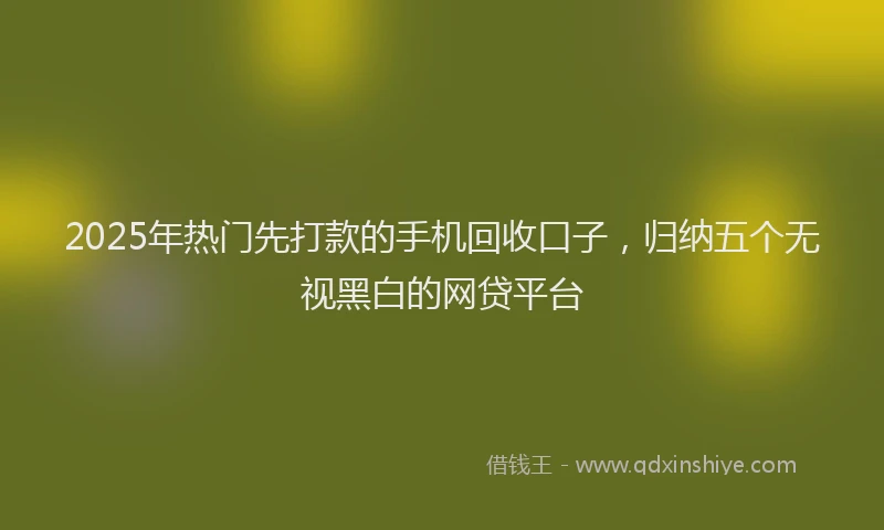 2025年热门先打款的手机回收口子，归纳五个无视黑白的网贷平台