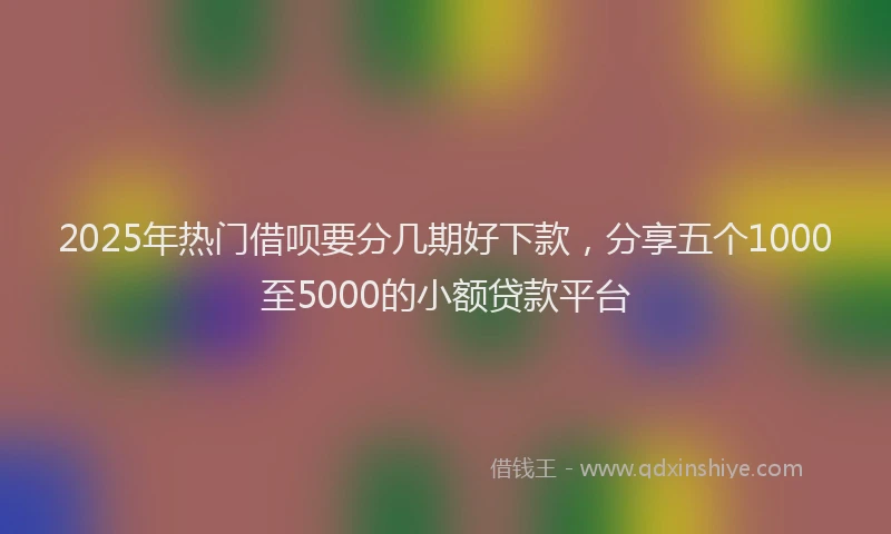 2025年热门借呗要分几期好下款，分享五个1000至5000的小额贷款平台